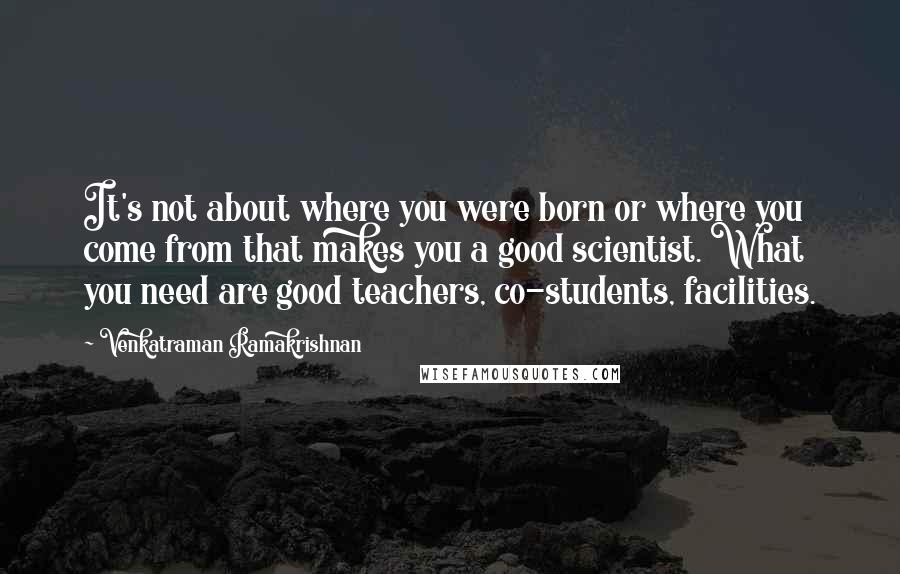 Venkatraman Ramakrishnan quotes: It's not about where you were born or where you come from that makes you a good scientist. What you need are good teachers, co-students, facilities.