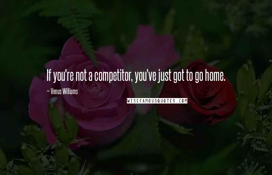 Venus Williams quotes: If you're not a competitor, you've just got to go home.