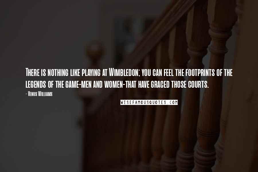 Venus Williams quotes: There is nothing like playing at Wimbledon; you can feel the footprints of the legends of the game-men and women-that have graced those courts.