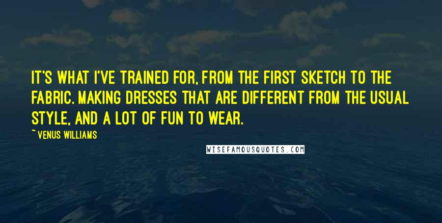 Venus Williams quotes: It's what I've trained for, from the first sketch to the fabric. Making dresses that are different from the usual style, and a lot of fun to wear.