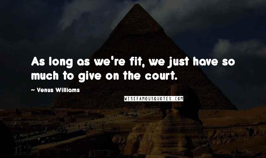 Venus Williams quotes: As long as we're fit, we just have so much to give on the court.