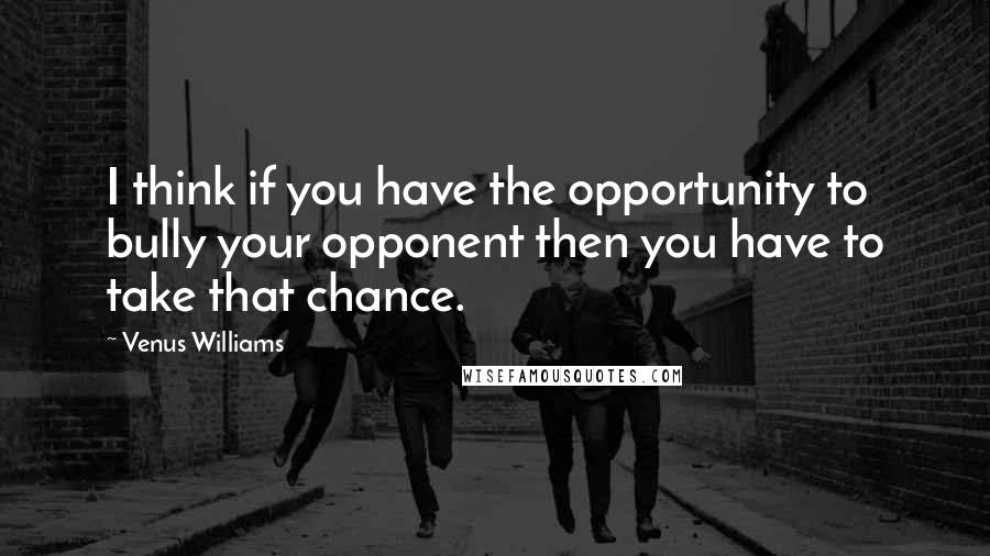 Venus Williams quotes: I think if you have the opportunity to bully your opponent then you have to take that chance.