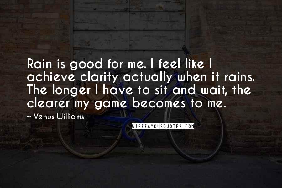 Venus Williams quotes: Rain is good for me. I feel like I achieve clarity actually when it rains. The longer I have to sit and wait, the clearer my game becomes to me.