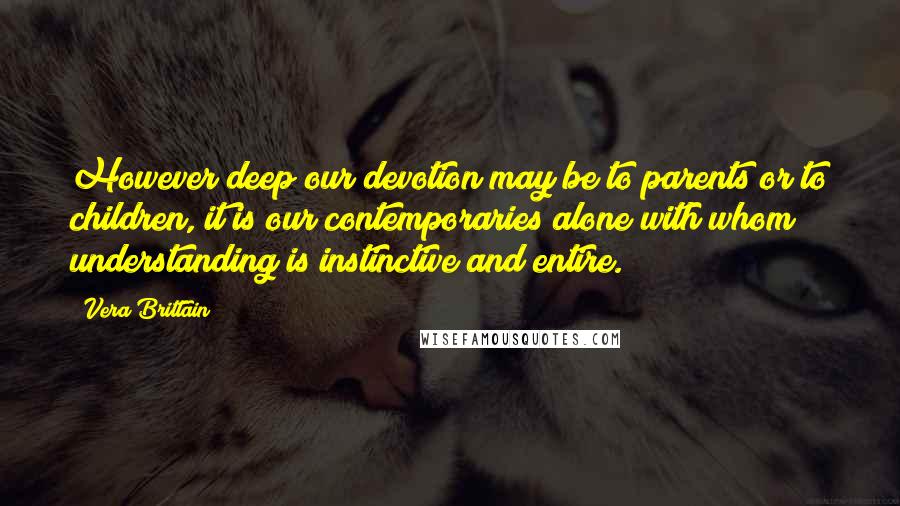 Vera Brittain quotes: However deep our devotion may be to parents or to children, it is our contemporaries alone with whom understanding is instinctive and entire.