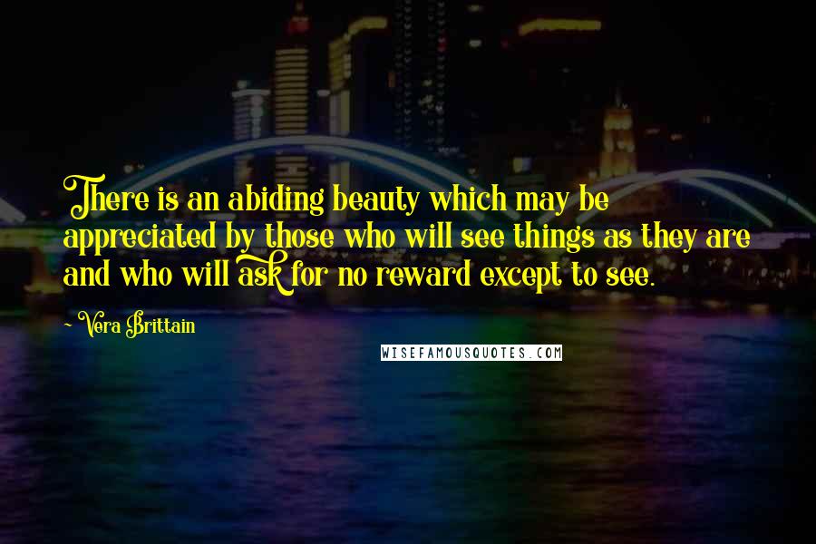 Vera Brittain quotes: There is an abiding beauty which may be appreciated by those who will see things as they are and who will ask for no reward except to see. Vera Brittain quotes: There is an abiding beauty which may be appreciated by those who will see things as they are and who will ask for no reward except to see.