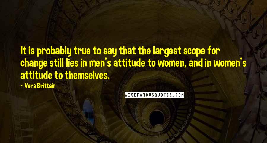 Vera Brittain quotes: It is probably true to say that the largest scope for change still lies in men's attitude to women, and in women's attitude to themselves. Vera Brittain quotes: It is probably true to say that the largest scope for change still lies in men's attitude to women, and in women's attitude to themselves.