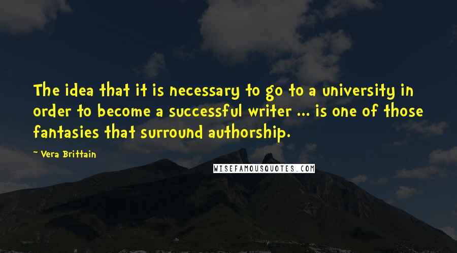 Vera Brittain quotes: The idea that it is necessary to go to a university in order to become a successful writer ... is one of those fantasies that surround authorship. Vera Brittain quotes: The idea that it is necessary to go to a university in order to become a successful writer ... is one of those fantasies that surround authorship.