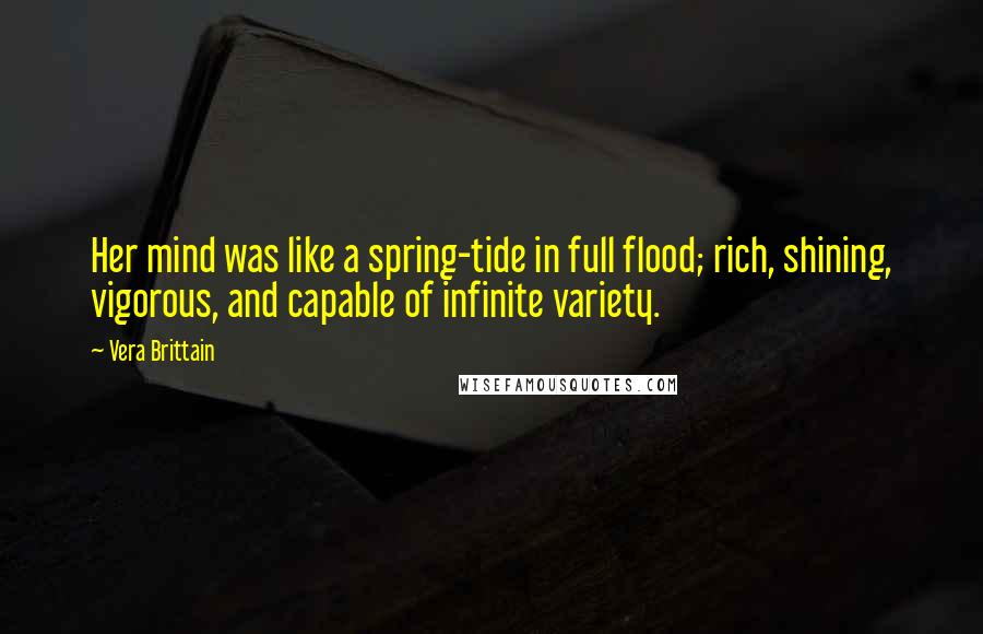 Vera Brittain quotes: Her mind was like a spring-tide in full flood; rich, shining, vigorous, and capable of infinite variety. Vera Brittain quotes: Her mind was like a spring-tide in full flood; rich, shining, vigorous, and capable of infinite variety.