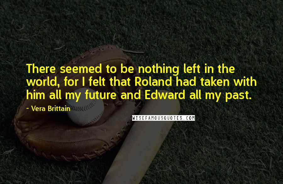 Vera Brittain quotes: There seemed to be nothing left in the world, for I felt that Roland had taken with him all my future and Edward all my past. Vera Brittain quotes: There seemed to be nothing left in the world, for I felt that Roland had taken with him all my future and Edward all my past.