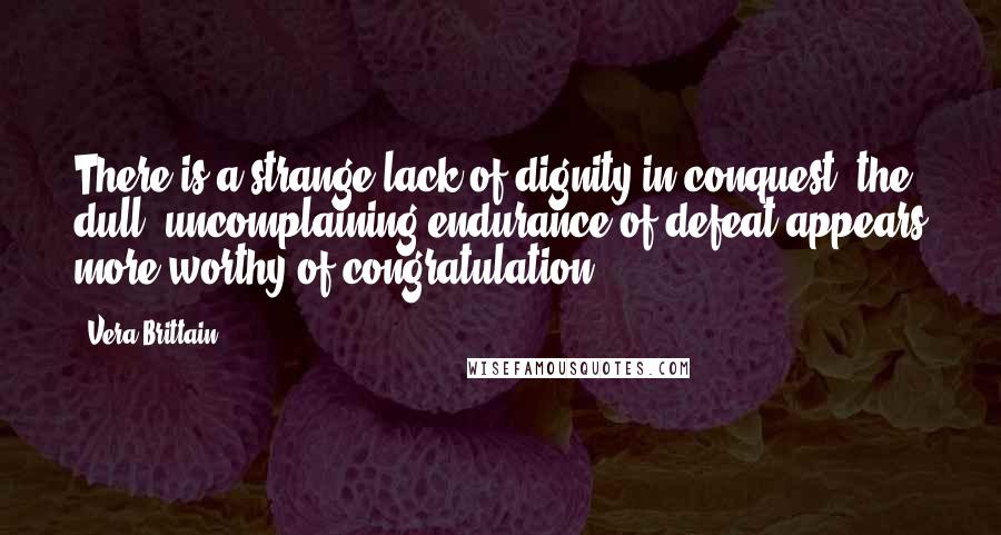 Vera Brittain quotes: There is a strange lack of dignity in conquest; the dull, uncomplaining endurance of defeat appears more worthy of congratulation.