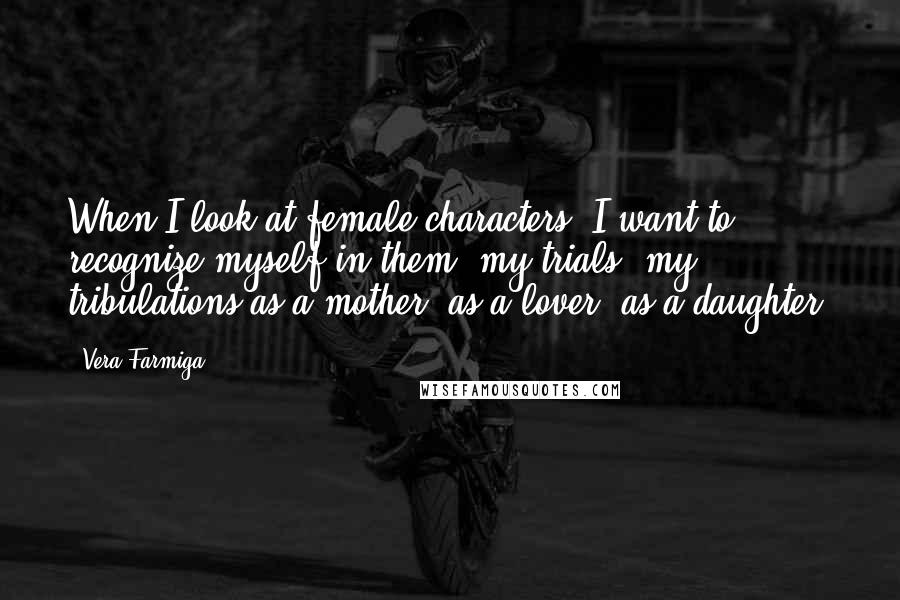 Vera Farmiga quotes: When I look at female characters, I want to recognize myself in them: my trials, my tribulations as a mother, as a lover, as a daughter.