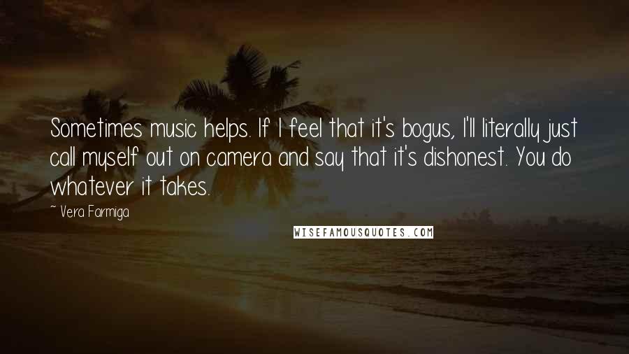 Vera Farmiga quotes: Sometimes music helps. If I feel that it's bogus, I'll literally just call myself out on camera and say that it's dishonest. You do whatever it takes. Vera Farmiga quotes: Sometimes music helps. If I feel that it's bogus, I'll literally just call myself out on camera and say that it's dishonest. You do whatever it takes.