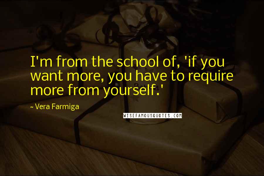 Vera Farmiga quotes: I'm from the school of, 'if you want more, you have to require more from yourself.' Vera Farmiga quotes: I'm from the school of, 'if you want more, you have to require more from yourself.'