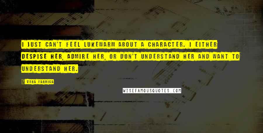 Vera Farmiga quotes: I just can't feel lukewarm about a character. I either despise her, admire her, or don't understand her and want to understand her. Vera Farmiga quotes: I just can't feel lukewarm about a character. I either despise her, admire her, or don't understand her and want to understand her.