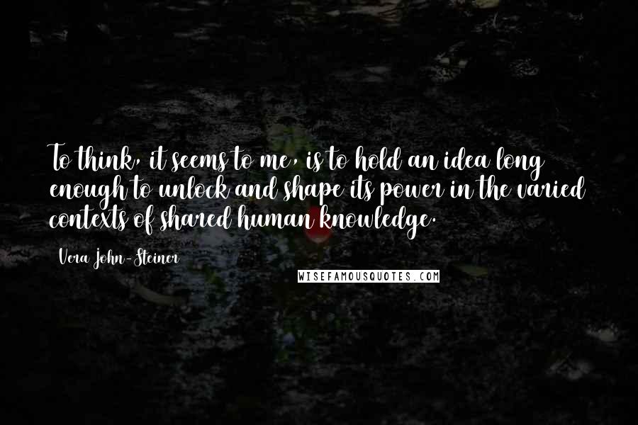 Vera John-Steiner quotes: To think, it seems to me, is to hold an idea long enough to unlock and shape its power in the varied contexts of shared human knowledge. Vera John-Steiner quotes: To think, it seems to me, is to hold an idea long enough to unlock and shape its power in the varied contexts of shared human knowledge.