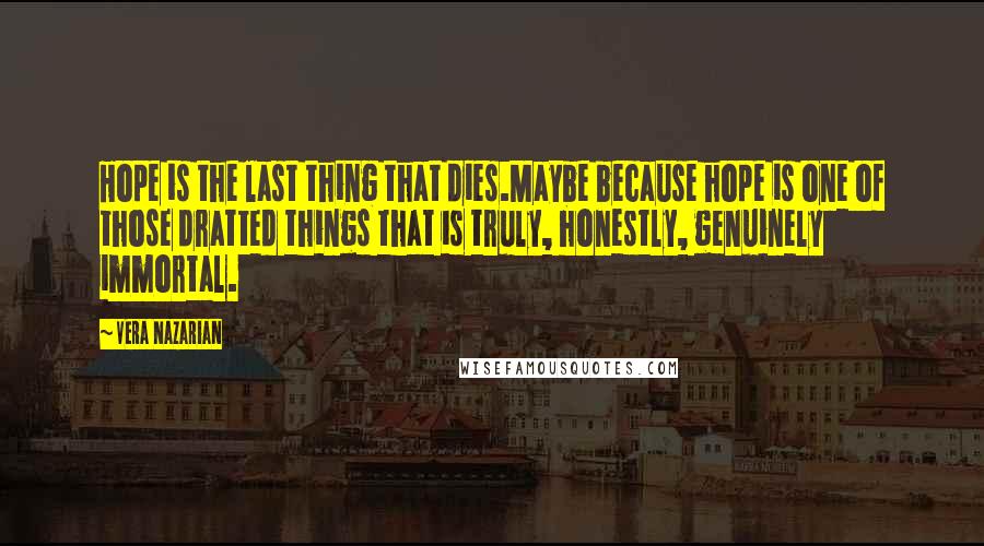 Vera Nazarian quotes: Hope is the last thing that dies.Maybe because hope is one of those dratted things that is truly, honestly, genuinely immortal. Vera Nazarian quotes: Hope is the last thing that dies.Maybe because hope is one of those dratted things that is truly, honestly, genuinely immortal.
