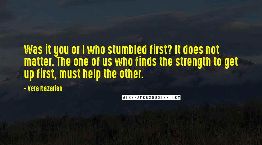 Vera Nazarian quotes: Was it you or I who stumbled first? It does not matter. The one of us who finds the strength to get up first, must help the other.