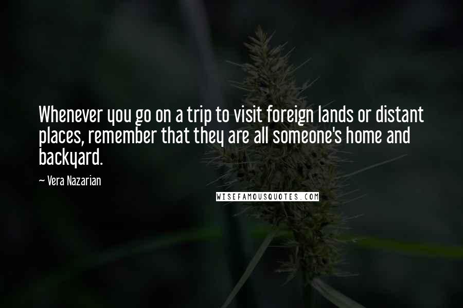Vera Nazarian quotes: Whenever you go on a trip to visit foreign lands or distant places, remember that they are all someone's home and backyard.