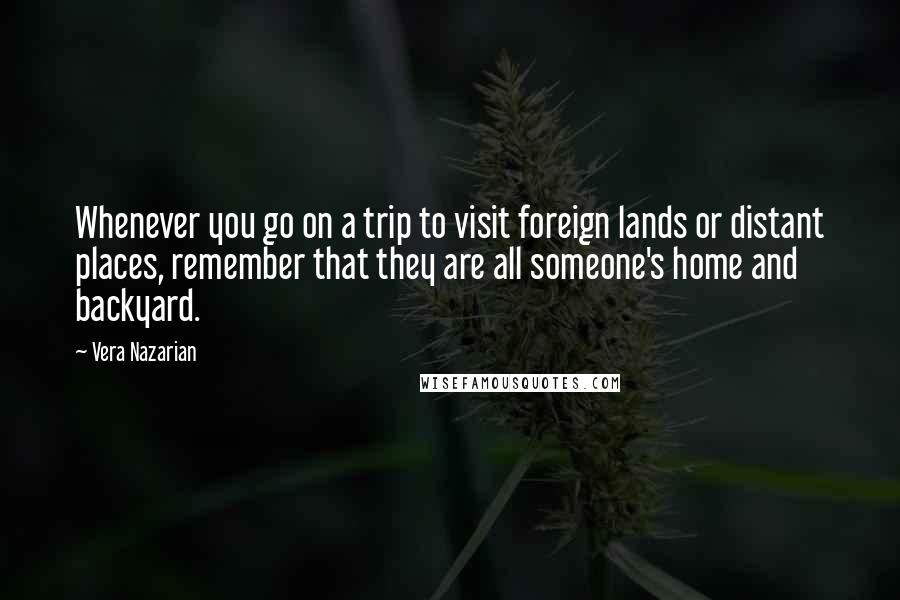 Vera Nazarian quotes: Whenever you go on a trip to visit foreign lands or distant places, remember that they are all someone's home and backyard. Vera Nazarian quotes: Whenever you go on a trip to visit foreign lands or distant places, remember that they are all someone's home and backyard.