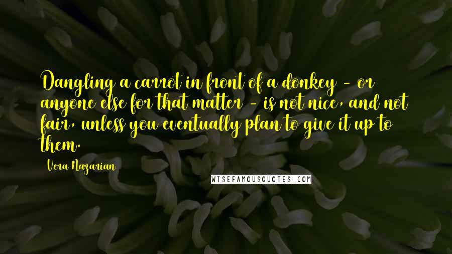 Vera Nazarian quotes: Dangling a carrot in front of a donkey - or anyone else for that matter - is not nice, and not fair, unless you eventually plan to give it up Vera Nazarian quotes: Dangling a carrot in front of a donkey - or anyone else for that matter - is not nice, and not fair, unless you eventually plan to give it up