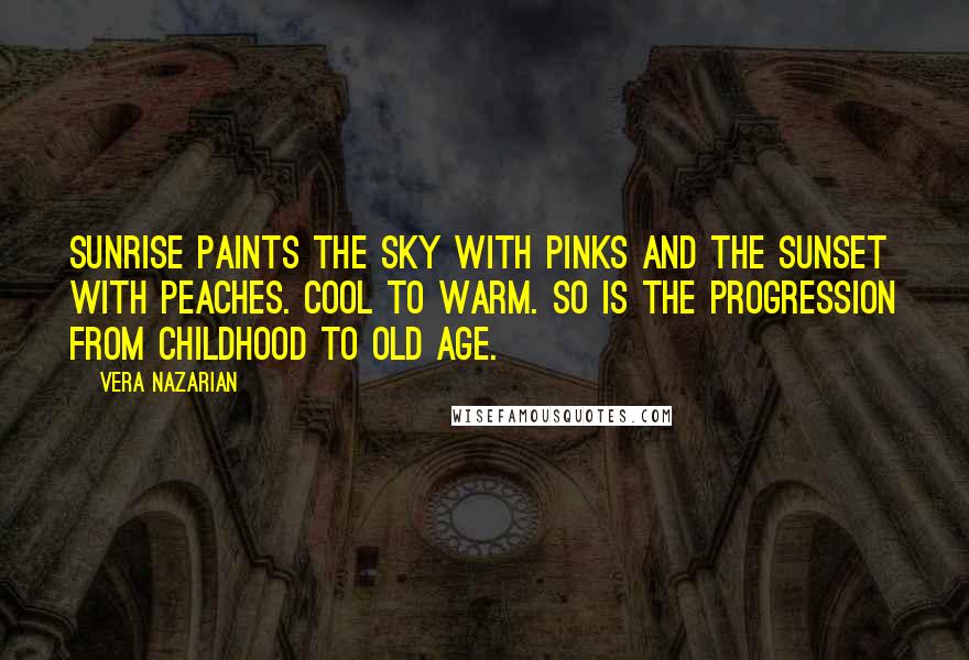 Vera Nazarian quotes: Sunrise paints the sky with pinks and the sunset with peaches. Cool to warm. So is the progression from childhood to old age. Vera Nazarian quotes: Sunrise paints the sky with pinks and the sunset with peaches. Cool to warm. So is the progression from childhood to old age.
