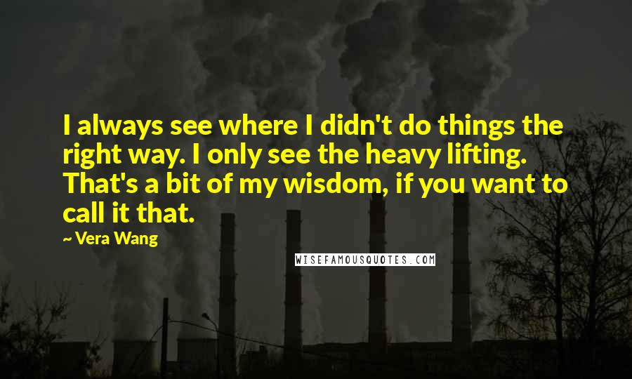 Vera Wang quotes: I always see where I didn't do things the right way. I only see the heavy lifting. That's a bit of my wisdom, if you want to call it that.