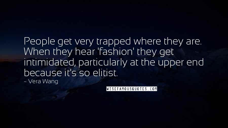 Vera Wang quotes: People get very trapped where they are. When they hear 'fashion' they get intimidated, particularly at the upper end because it's so elitist.