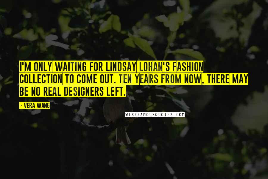 Vera Wang quotes: I'm only waiting for Lindsay Lohan's fashion collection to come out. Ten years from now, there may be no real designers left.
