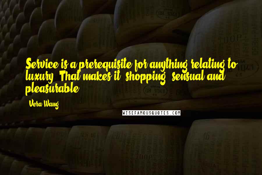 Vera Wang quotes: Service is a prerequisite for anything relating to luxury. That makes it (shopping) sensual and pleasurable.