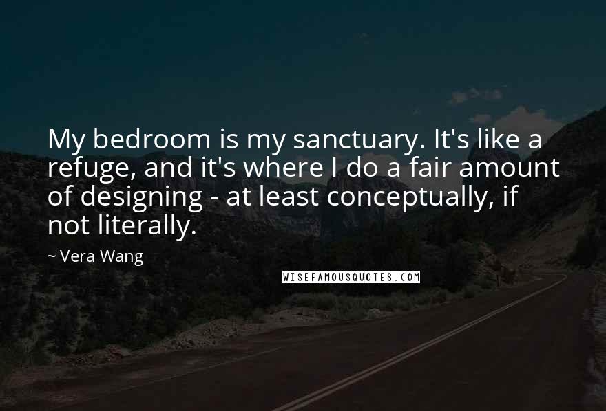 Vera Wang quotes: My bedroom is my sanctuary. It's like a refuge, and it's where I do a fair amount of designing - at least conceptually, if not literally.