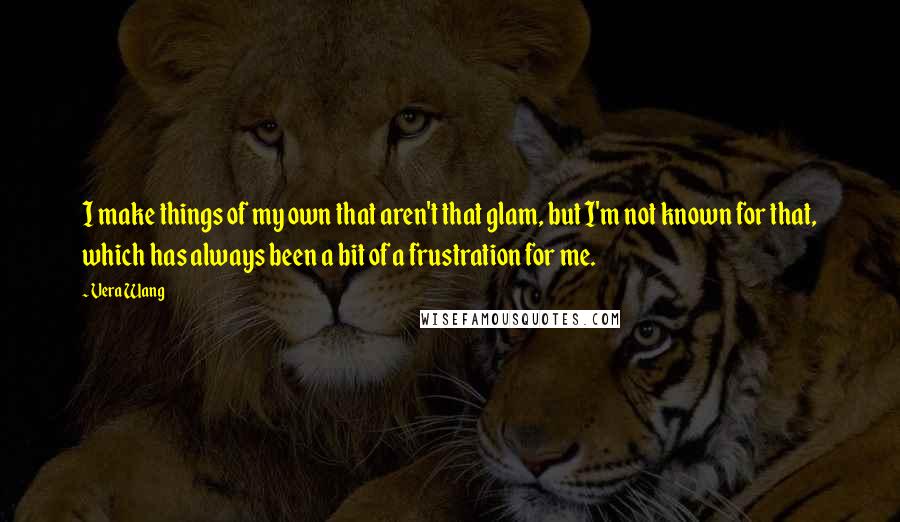 Vera Wang quotes: I make things of my own that aren't that glam, but I'm not known for that, which has always been a bit of a frustration for me.