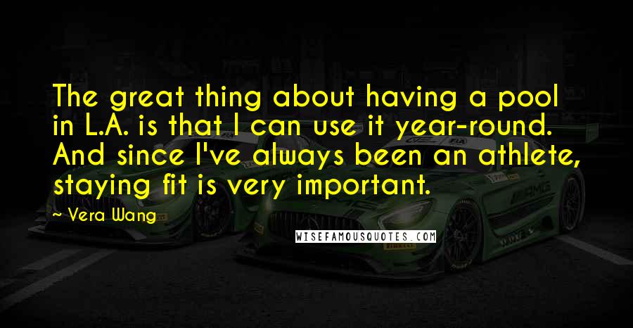 Vera Wang quotes: The great thing about having a pool in L.A. is that I can use it year-round. And since I've always been an athlete, staying fit is very important.