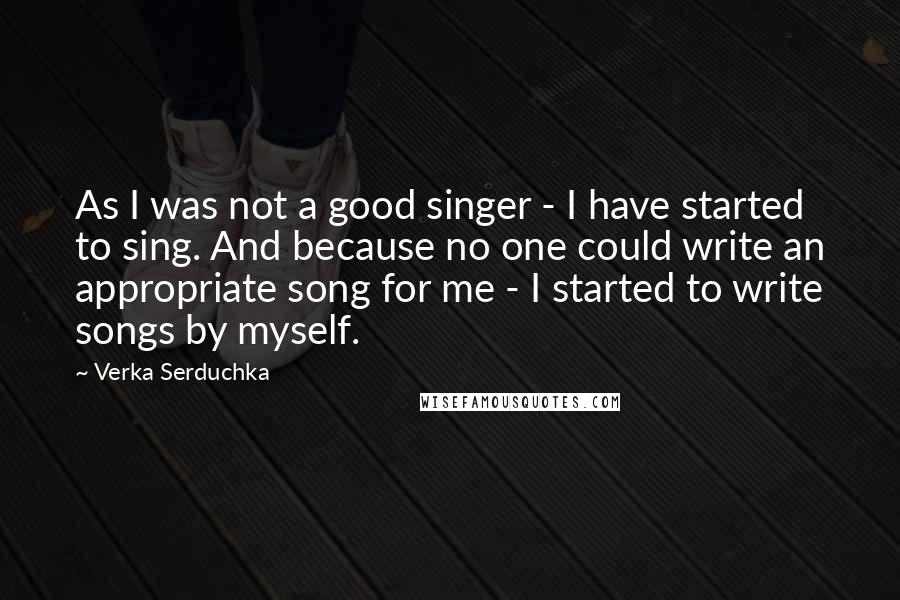 Verka Serduchka quotes: As I was not a good singer - I have started to sing. And because no one could write an appropriate song for me - I started to write songs