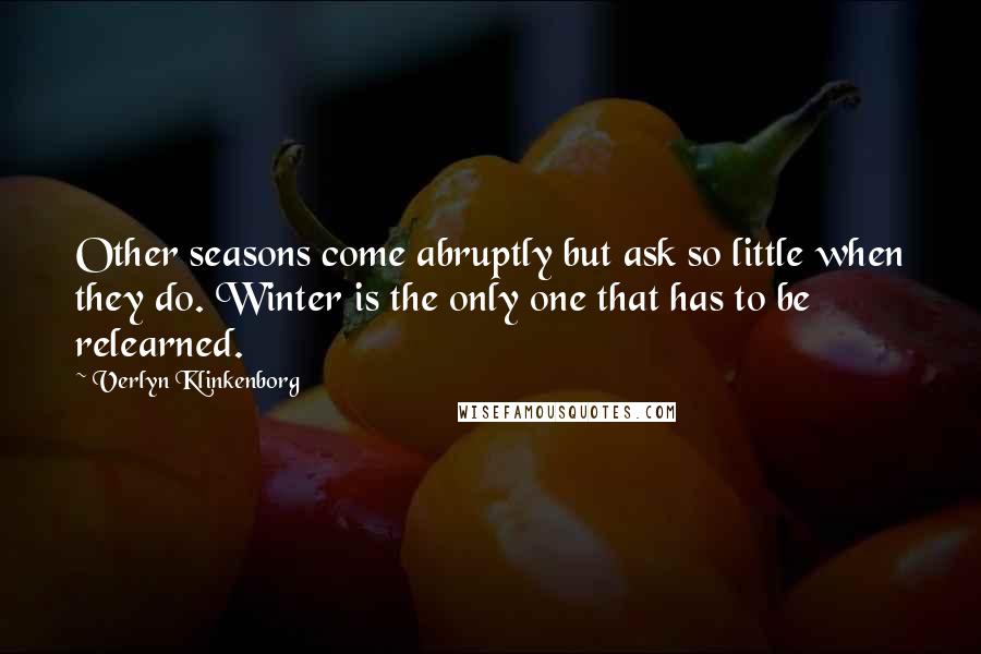 Verlyn Klinkenborg quotes: Other seasons come abruptly but ask so little when they do. Winter is the only one that has to be relearned.