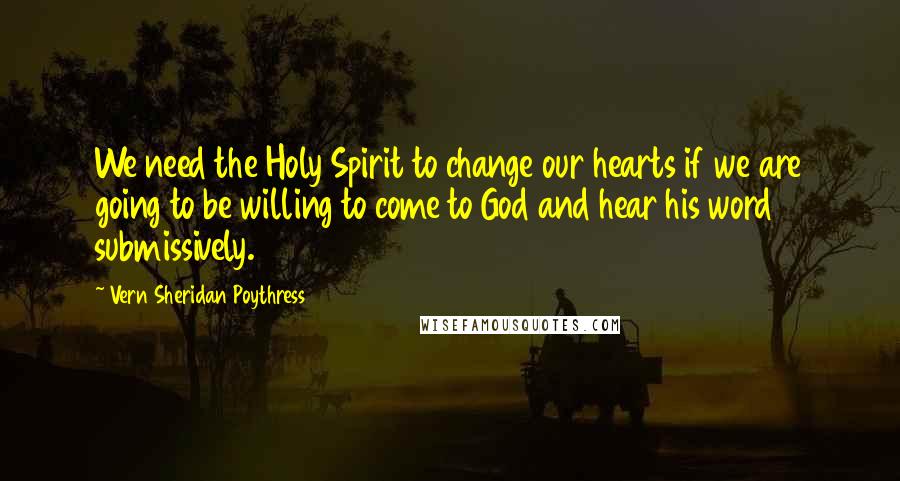 Vern Sheridan Poythress quotes: We need the Holy Spirit to change our hearts if we are going to be willing to come to God and hear his word submissively.