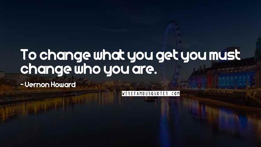 Vernon Howard quotes: To change what you get you must change who you are.