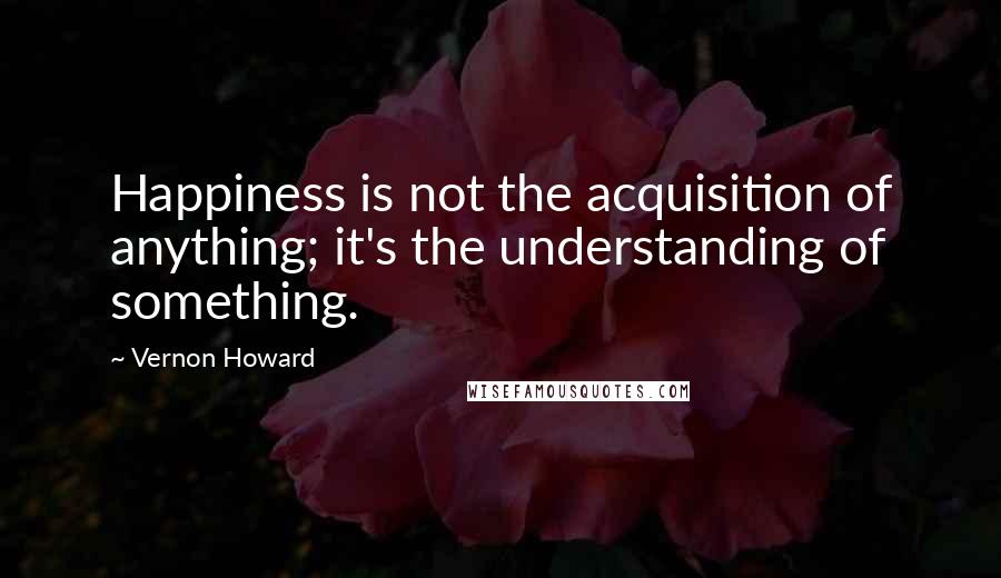 Vernon Howard quotes: Happiness is not the acquisition of anything; it's the understanding of something.
