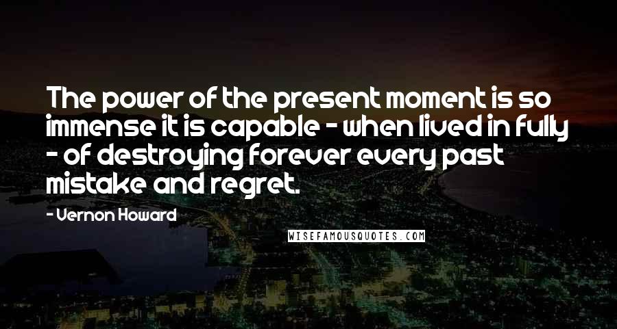 Vernon Howard quotes: The power of the present moment is so immense it is capable - when lived in fully - of destroying forever every past mistake and regret. Vernon Howard quotes: The power of the present moment is so immense it is capable - when lived in fully - of destroying forever every past mistake and regret.