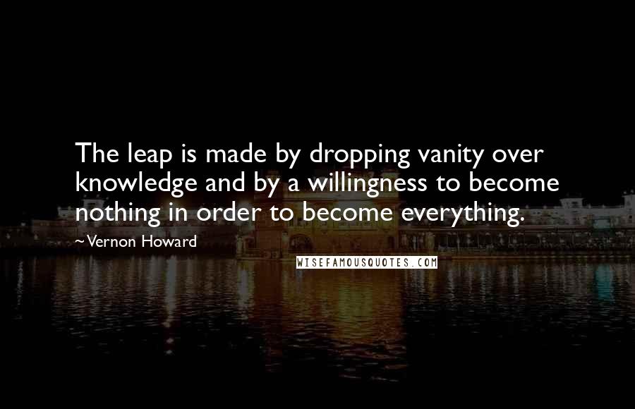 Vernon Howard quotes: The leap is made by dropping vanity over knowledge and by a willingness to become nothing in order to become everything.