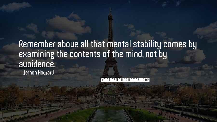 Vernon Howard quotes: Remember above all that mental stability comes by examining the contents of the mind, not by avoidence. Vernon Howard quotes: Remember above all that mental stability comes by examining the contents of the mind, not by avoidence.