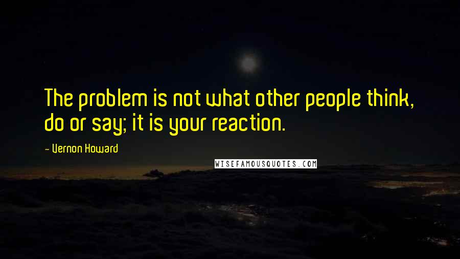 Vernon Howard quotes: The problem is not what other people think, do or say; it is your reaction.