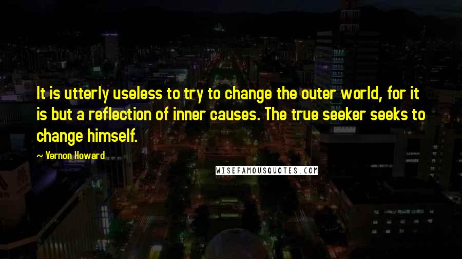 Vernon Howard quotes: It is utterly useless to try to change the outer world, for it is but a reflection of inner causes. The true seeker seeks to change himself. Vernon Howard quotes: It is utterly useless to try to change the outer world, for it is but a reflection of inner causes. The true seeker seeks to change himself.