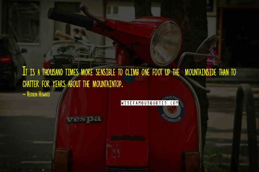 Vernon Howard quotes: It is a thousand times more sensible to climb one foot up the mountainside than to chatter for years about the mountaintop.