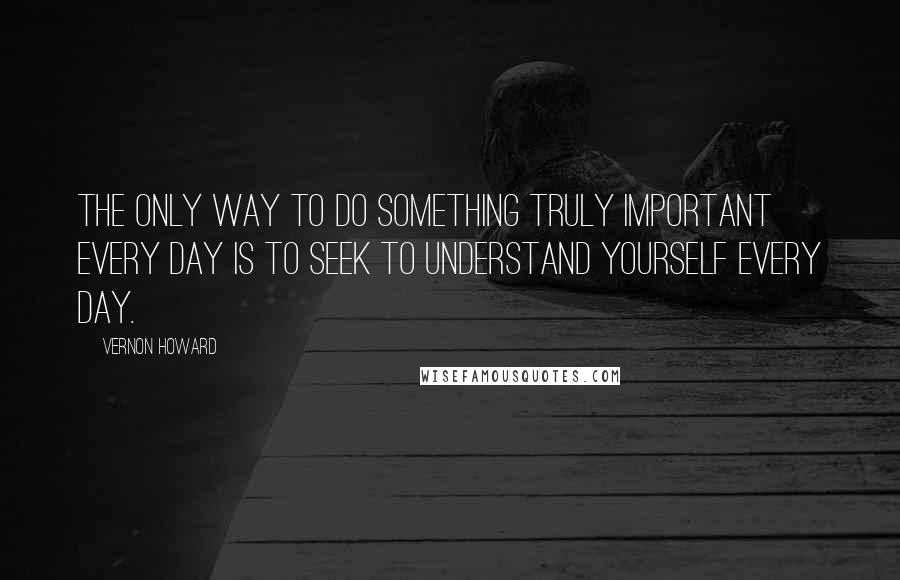 Vernon Howard quotes: The only way to do something truly important every day is to seek to understand yourself every day.
