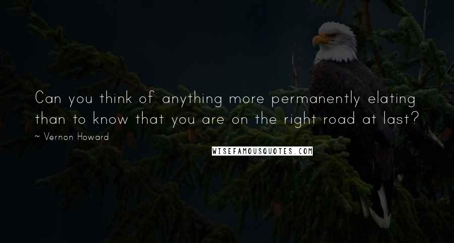 Vernon Howard quotes: Can you think of anything more permanently elating than to know that you are on the right road at last?