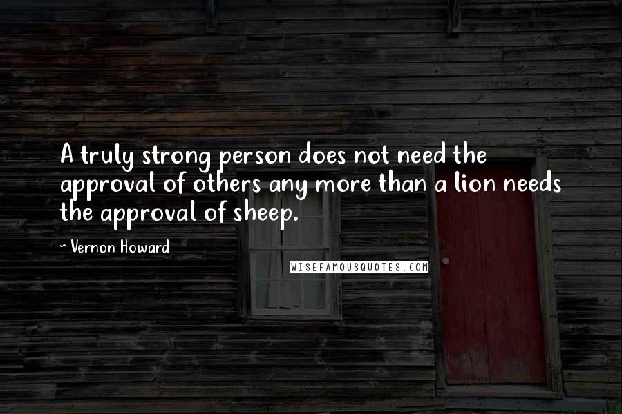 Vernon Howard quotes: A truly strong person does not need the approval of others any more than a lion needs the approval of sheep. Vernon Howard quotes: A truly strong person does not need the approval of others any more than a lion needs the approval of sheep.