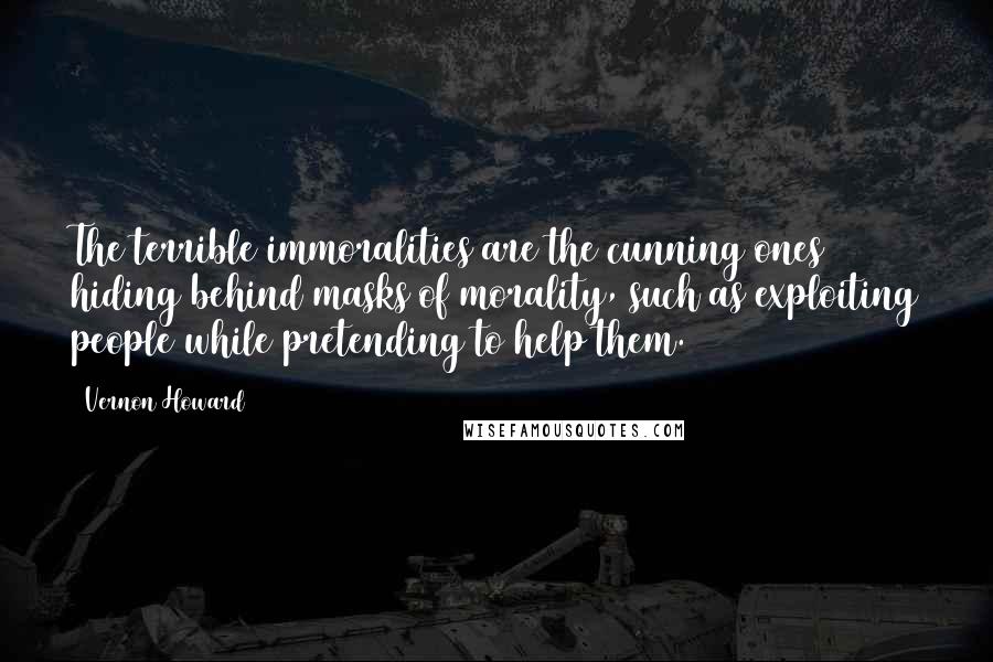 Vernon Howard quotes: The terrible immoralities are the cunning ones hiding behind masks of morality, such as exploiting people while pretending to help them. Vernon Howard quotes: The terrible immoralities are the cunning ones hiding behind masks of morality, such as exploiting people while pretending to help them.