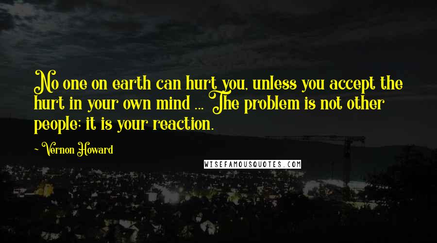 Vernon Howard quotes: No one on earth can hurt you, unless you accept the hurt in your own mind ... The problem is not other people; it is your reaction. Vernon Howard quotes: No one on earth can hurt you, unless you accept the hurt in your own mind ... The problem is not other people; it is your reaction.