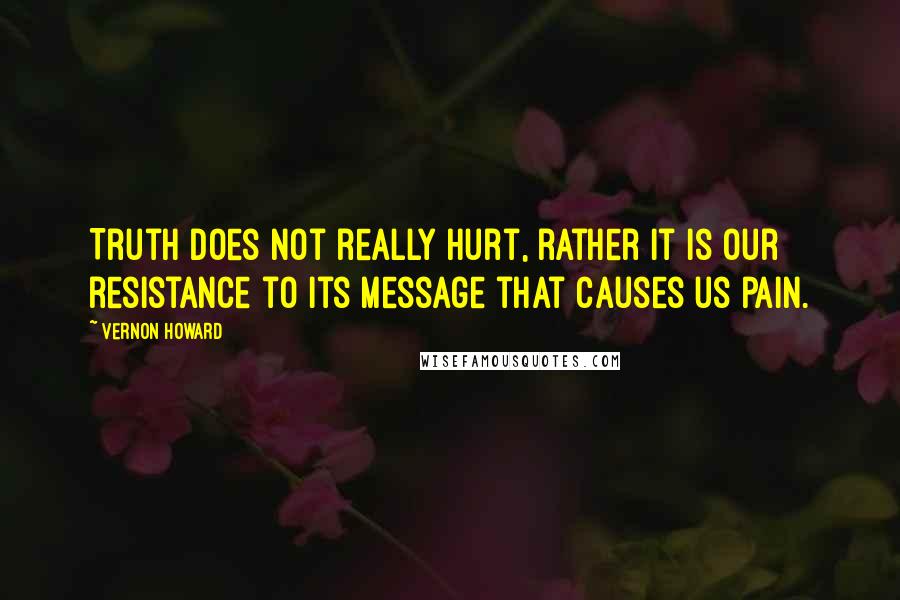 Vernon Howard quotes: Truth does not really hurt, rather it is our resistance to its message that causes us pain.