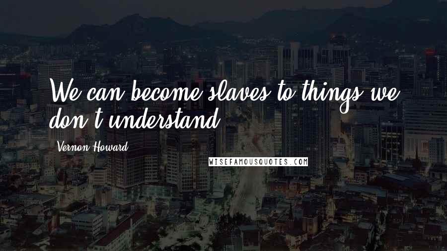 Vernon Howard quotes: We can become slaves to things we don't understand